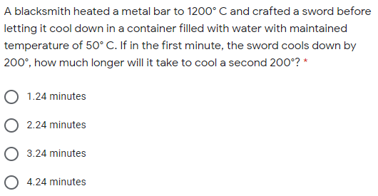 A blacksmith heated a metal bar to 1200° C and crafted a sword before
letting it cool down in a container filled with water with maintained
temperature of 50° C. If in the first minute, the sword cools down by
200°, how much longer will it take to cool a second 200°? *
1.24 minutes
2.24 minutes
3.24 minutes
O 4.24 minutes
