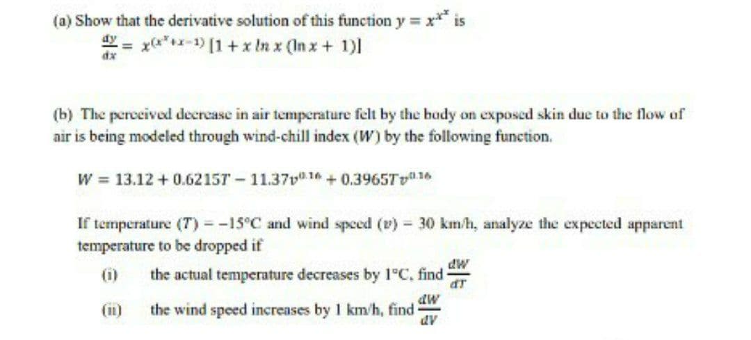 (a) Show that the derivative solution of this function y = x* is
y = x*x-1) [1+x In x (In x+ 1)
dx
(b) The percecived decrease in air temperature felt by the hudy on exposed skin due to the flow of
air is being modeled through wind-chill index (W) by the following function.
W = 13.12 + 0.6215T - 11.37v 14+0.3965T1
If temperature (T) =-15°C and wind speed (v) = 30 km/h, analyze the expected apparent
temperature to be dropped if
(i)
the actual temperature decreases by 1°C, find
the wind speed increases by 1 km/h, find -
dv
(11)
