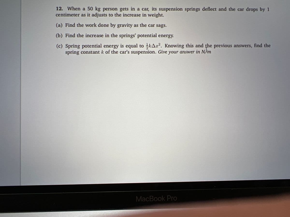 12. When a 50 kg person gets in a car, its suspension springs deflect and the car drops by 1
centimeter as it adjusts to the increase in weight.
(a) Find the work done by gravity as the car sags.
(b) Find the increase in the springs' potential energy.
(c) Spring potential energy is equal to kAr². Knowing this and the previous answers, find the
spring constant k of the car's suspension. Give your answer in N/m
MacBook Pro