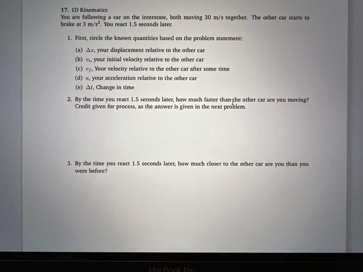 17. 1D Kinematics
You are following a car on the interstate, both moving 30 m/s together. The other car starts to
brake at 3 m/s². You react 1.5 seconds later.
1. First, circle the known quantities based on the problem statement:
(a) Az, your displacement relative to the other car
(b) v₁., your initial velocity relative to the other car
(c) vj, Your velocity relative to the other car after some time
(d) a, your acceleration relative to the other car
(e) At, Change in time
2. By the time you react 1.5 seconds later, how much faster than the other car are you moving?
Credit given for process, as the answer is given in the next problem.
3. By the time you react 1.5 seconds later, how much closer to the other car are you than you
were before?
MacBook Pro