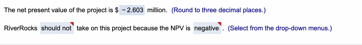 The net present value of the project is $ -2.603 million. (Round to three decimal places.)
River Rocks should not take on this project because the NPV is negative. (Select from the drop-down menus.)