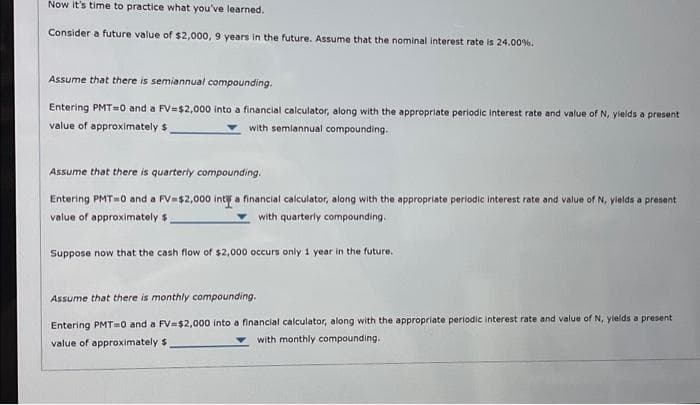 Now it's time to practice what you've learned.
Consider a future value of $2,000, 9 years in the future. Assume that the nominal interest rate is 24.00%.
Assume that there is semiannual compounding.
Entering PMT=0 and a FV=$2,000 into a financial calculator, along with the appropriate periodic interest rate and value of N, yields a present
value of approximately $
with semiannual compounding.
Assume that there is quarterly compounding.
Entering PMT=0 and a FV=$2,000 int a financial calculator, along with the appropriate periodic interest rate and value of N, yields a present
value of approximately $
with quarterly compounding.
Suppose now that the cash flow of $2,000 occurs only 1 year in the future.
Assume that there is monthly compounding.
Entering PMT=0 and a FV-$2,000 into a financial calculator, along with the appropriate periodic interest rate and value of N, yields a present
value of approximately $
with monthly compounding..