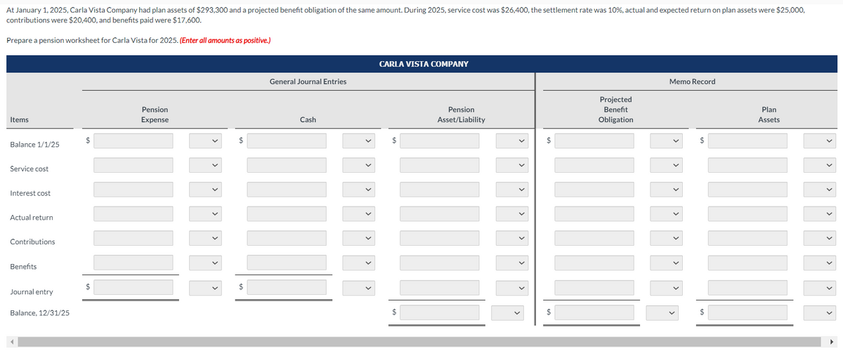 At January 1, 2025, Carla Vista Company had plan assets of $293,300 and a projected benefit obligation of the same amount. During 2025, service cost was $26,400, the settlement rate was 10%, actual and expected return on plan assets were $25,000,
contributions were $20,400, and benefits paid were $17,600.
Prepare a pension worksheet for Carla Vista for 2025. (Enter all amounts as positive.)
Items
Balance 1/1/25
Service cost
Interest cost
Actual return
Contributions
Benefits
Journal entry
Balance, 12/31/25
$
$
Pension
Expense
$
General Journal Entries
Cash
CARLA VISTA COMPANY
$
$
Pension
Asset/Liability
>
$
$
Projected
Benefit
Obligation
Memo Record
$
$
Plan
Assets
>