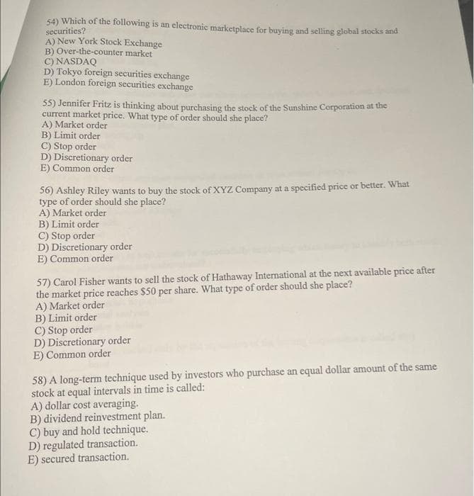 54) Which of the following is an electronic marketplace for buying and selling global stocks and
securities?
A) New York Stock Exchange
B) Over-the-counter market
C) NASDAQ
D) Tokyo foreign securities exchange
E) London foreign securities exchange
55) Jennifer Fritz is thinking about purchasing the stock of the Sunshine Corporation at the
current market price. What type of order should she place?
A) Market order
B) Limit order
C) Stop order
D) Discretionary order
E) Common order
56) Ashley Riley wants to buy the stock of XYZ Company at a specified price or better. What
type of order should she place?
A) Market order
B) Limit order
C) Stop order
D) Discretionary order
E) Common order
57) Carol Fisher wants to sell the stock of Hathaway International at the next available price after
the market price reaches $50 per share. What type of order should she place?
A) Market order
B) Limit order
C) Stop order
D) Discretionary order
E) Common order
58) A long-term technique used by investors who purchase an equal dollar amount of the same
stock at equal intervals in time is called:
A) dollar cost averaging.
B) dividend reinvestment plan.
C) buy and hold technique.
D) regulated transaction.
E) secured transaction.