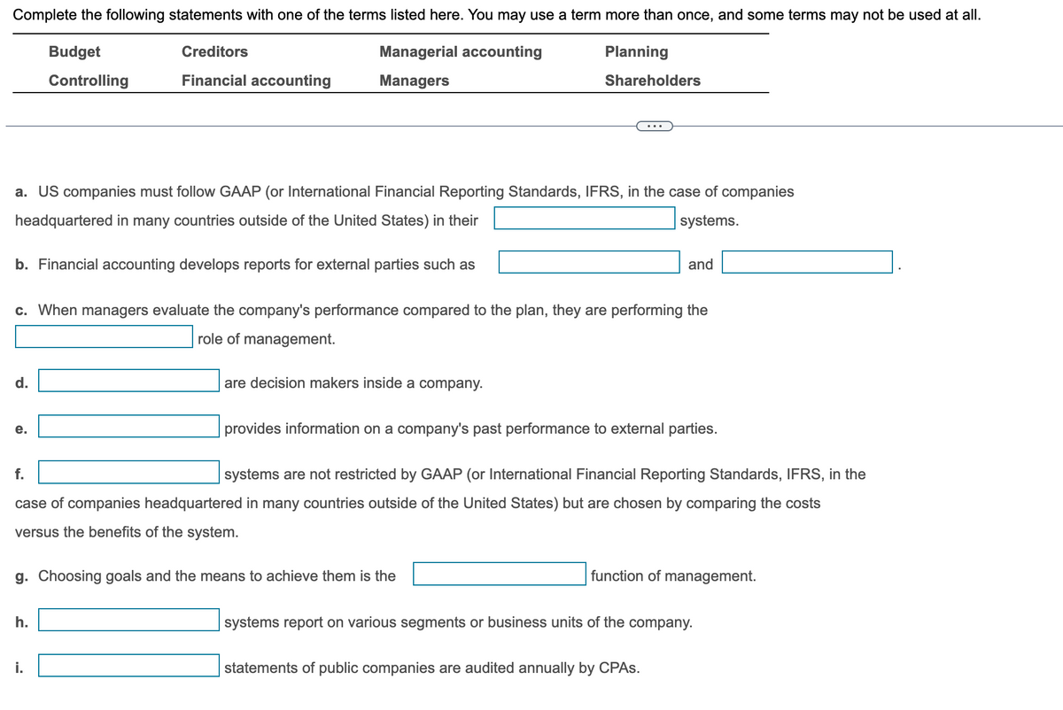 Complete the following statements with one of the terms listed here. You may use a term more than once, and some terms may not be used at all.
Budget
Managerial accounting
Managers
Planning
Shareholders
Controlling
a. US companies must follow GAAP (or International Financial Reporting Standards, IFRS, in the case of companies
headquartered in many countries outside of the United States) in their
systems.
b. Financial accounting develops reports for external parties such as
Creditors
Financial accounting
d.
c. When managers evaluate the company's performance compared to the plan, they are performing the
role of management.
e.
are decision makers inside a company.
h.
and
provides information on a company's past performance to external parties.
systems are not restricted by GAAP (or International Financial Reporting Standards, IFRS, in the
case of companies headquartered in many countries outside of the United States) but are chosen by comparing the costs
versus the benefits of the system.
g. Choosing goals and the means to achieve them is the
function of management.
systems report on various segments or business units of the company.
statements of public companies are audited annually by CPAs.