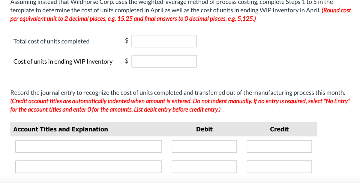 Assuming instead that Wildhorse Corp. uses the weighted-average method of process costing, complete Steps 1 to 5 in the
template to determine the cost of units completed in April as well as the cost of units in ending WIP Inventory in April. (Round cost
per equivalent unit to 2 decimal places, e.g. 15.25 and final answers to O decimal places, e.g. 5,125.)
Total cost of units completed
$
Cost of units in ending WIP Inventory $
Account Titles and Explanation
LA
Record the journal entry to recognize the cost of units completed and transferred out of the manufacturing process this month.
(Credit account titles are automatically indented when amount is entered. Do not indent manually. If no entry is required, select "No Entry"
for the account titles and enter O for the amounts. List debit entry before credit entry.)
Debit
Credit