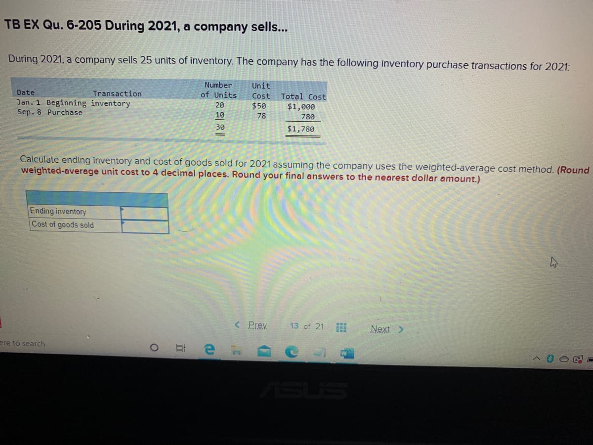 TB EX Qu. 6-205 During 2021, a company sells...
During 2021, a company sells 25 units of inventory. The company has the following inventory purchase transactions for 2021:
Number
Unit
Date
Transaction
of Units
Cost
Total Cost
Jan. 1 Beginning inventory
Sep. 8 Purchase
20
$50
$1,000
10
78
780
30
$1,780
|
Calculate ending inventory and cost of goods sold for 2021 assuming the company uses the weighted-average cost method. (Round
weighted-average unit cost to 4 decimal places. Round your final answers to the nearest dollar amount.)
Ending inventory
Cost of goods sold
< Prev
13 of 21
Next >
ere to search
ASUS
