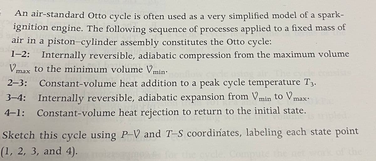 An air-standard Otto cycle is often used as a very simplified model of a spark-
ignition engine. The following sequence of processes applied to a fixed mass of
air in a piston-cylinder assembly constitutes the Otto cycle:
1-2: Internally reversible, adiabatic compression from the maximum volume
Vmax to the minimum volume Vmin:
bnsists
2-3:
Constant-volume heat addition to a peak cycle temperature T3.
3–4: Internally reversible, adiabatic expansion from Vmin to Vmax-
4-1:
Constant-volume heat rejection to return to the initial state.
Sketch this cycle using P-V and T-S coordinates, labeling each state point
the
(1, 2, 3, and 4).
ecycle, Compute the no
