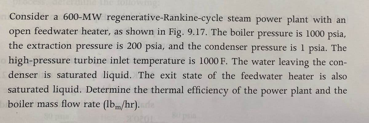 ng:
Consider a 600-MW regenerative-Rankine-cycle steam power plant with an
open feedwater heater, as shown in Fig. 9.17. The boiler pressure is 1000 psia,
the extraction pressure is 200 psia, and the condenser pressure is 1 psia. The
high-pressure turbine inlet temperature is 1000 F. The water leaving the con-
denser is saturated liquid. The exit state of the feedwater heater is also
saturated liquid. Determine the thermal efficiency of the power plant and the
boiler mass flow rate (lbm/hr). de
80 psia
