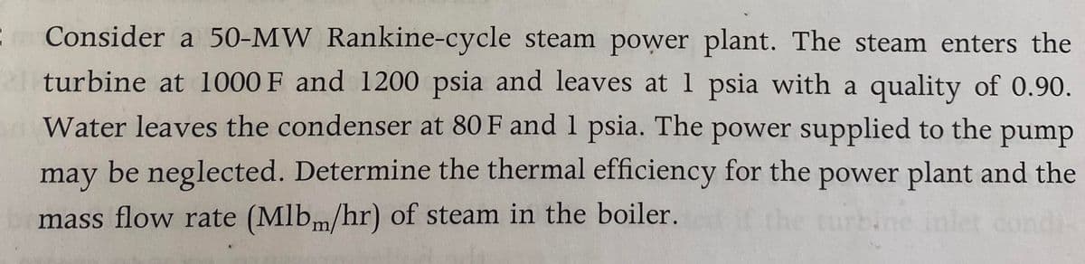 Consider a 50-MW Rankine-cycle steam power plant. The steam enters the
a turbine at 1000 F and 1200 psia and leaves at 1 psia with a quality of 0.90.
Water leaves the condenser at 80 F and 1 psia. The power supplied to the pump
may be neglected. Determine the thermal efficiency for the power plant and the
mass flow rate (Mlbm/hr) of steam in the boiler.
ondi
