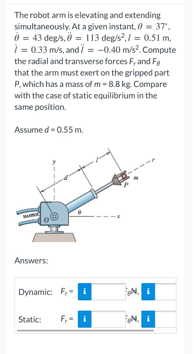 simultaneously.
0
=
The robot arm is elevating and extending
At a given instant, 0 = 37°,
43 deg/s, 0 = 113 deg/s²,1 = 0.51 m,
i = 0.33 m/s, and Ï = -0.40 m/s². Compute
the radial and transverse forces Fr and Fe
that the arm must exert on the gripped part
P, which has a mass of m = 8.8 kg. Compare
with the case of static equilibrium in the
same position.
Assume d = 0.55 m.
m
6
SAAREPARA
Answers:
Dynamic: Fr= i
FON, i
Static: F₁=
FON, i