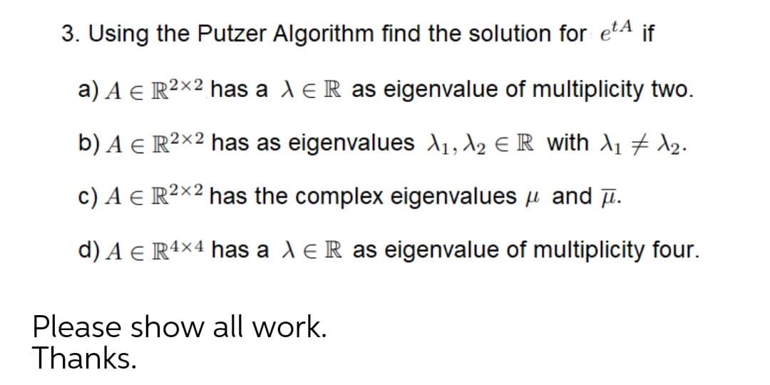 3. Using the Putzer Algorithm find the solution for etA if
a) A e R²×² has a deR as eigenvalue of multiplicity two.
b) A e R²×² has as eigenvalues A1, A2 E R with A1 7 d2.
c) A e R²×² has the complex eigenvalues u and µ.
d) A e R4×4 has a l e R as eigenvalue of multiplicity four.
Please show all work.
Thanks.
