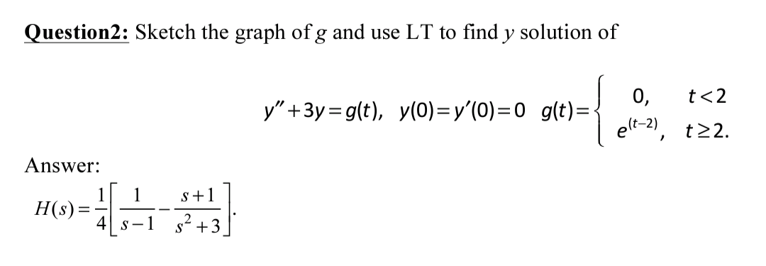 Question2: Sketch the graph of g and use LT to find y solution of
0,
t<2
y" +3y=g(t), y(0)=y'(0)=0 g(t)=-
elt-2),
t22.
Answer:
1
1
H(s) =
s+1
4 s-1 s+3
