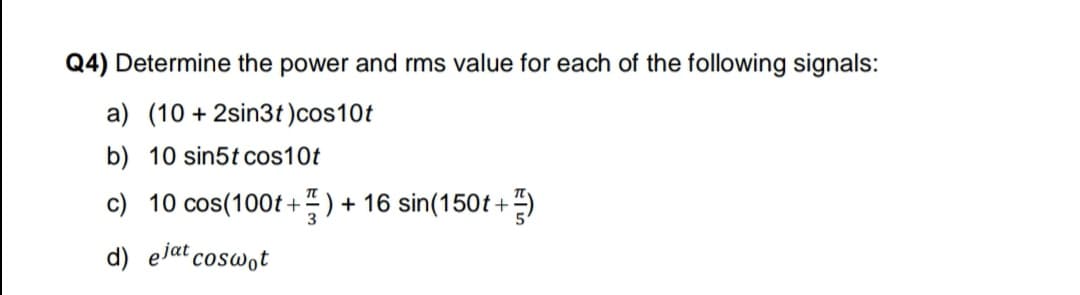 Q4) Determine the power and rms value for each of the following signals:
a) (10 + 2sin3t)cos10t
b) 10 sin5t cos10t
c) 10 cos(100t +4 ) + 16 sin(150t+
d) ejat coswot
