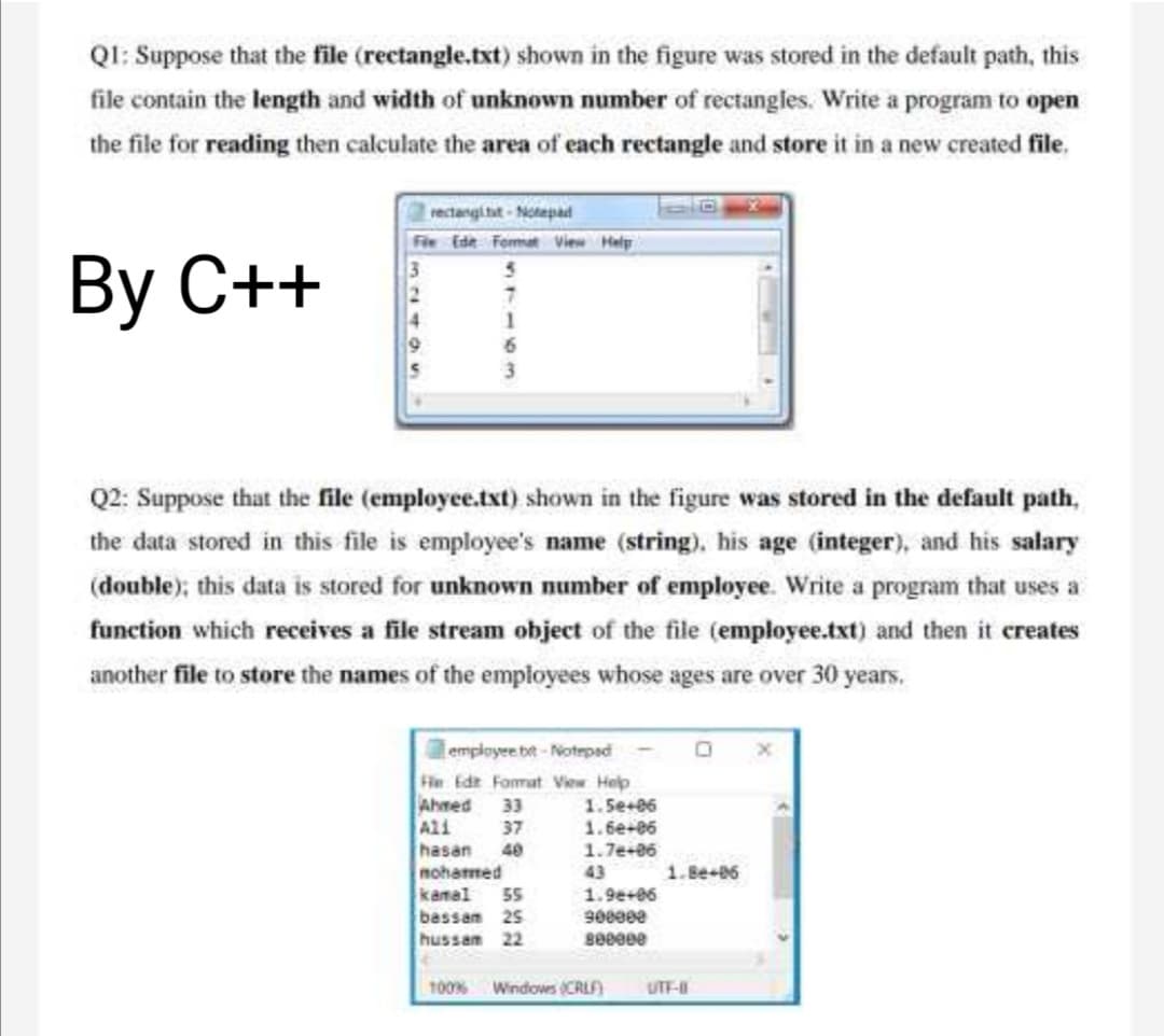 QI: Suppose that the file (rectangle.txt) shown in the figure was stored in the default path, this
file contain the length and width of unknown number of rectangles. Write a program to open
the file for reading then calculate the area of each rectangle and store it in a new created file,
rectangi tit-Notepad
Fie Ede Femat View Help
Вy C++
Q2: Suppose that the file (employee.txt) shown in the figure was stored in the default path,
the data stored in this file is employee's name (string), his age (integer), and his salary
(double); this data is stored for unknown number of employee. Write a program that uses a
function which receives a file stream object of the file (employee.txt) and then it ereates
another file to store the names of the employees whose ages are over 30 years.
employee bt-Notepad
Fie Edt Fomat Vew Help
Ahmed 33
Ali
hasan 40
moharmed
1.5e+06
1.6e+06
37
1.7e+86
43
1.Be-06
kamal
55
1.9e+06
bassam 25
hussam 22
100%
Windows (CRLF)
UTF-
