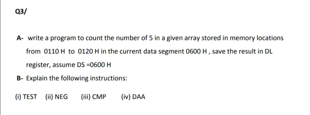 Q3/
A- write a program to count the number of 5 in a given array stored in memory locations
from 0110 H to 0120 H in the current data segment 0600 H , save the result in DL
register, assume DS =0600H
B- Explain the following instructions:
(i) TEST (ii) NEG
(iii) CMP
(iv) DAA
