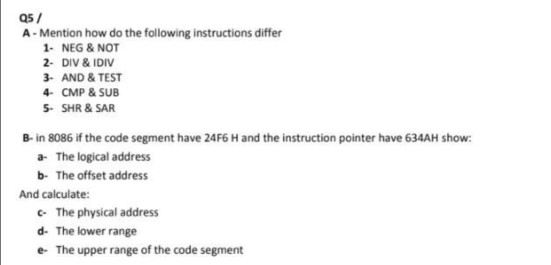 Q5 /
A - Mention how do the following instructions differ
1- NEG & NOT
2- DIV & IDIV
3- AND & TEST
4- CMP & SUB
5- SHR & SAR
B- in 8086 if the code segment have 24F6 H and the instruction pointer have 634AH show:
a- The logical address
b- The offset address
And calculate:
c- The physical address
d- The lower range
e- The upper range of the code segment
