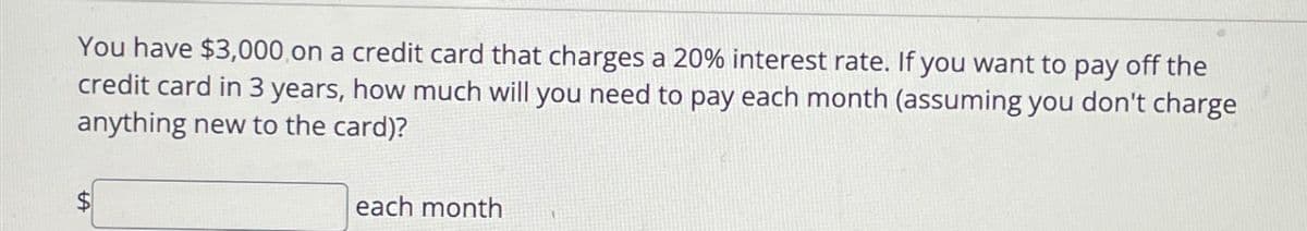 You have $3,000 on a credit card that charges a 20% interest rate. If you want to pay off the
credit card in 3 years, how much will you need to pay each month (assuming you don't charge
anything new to the card)?
each month