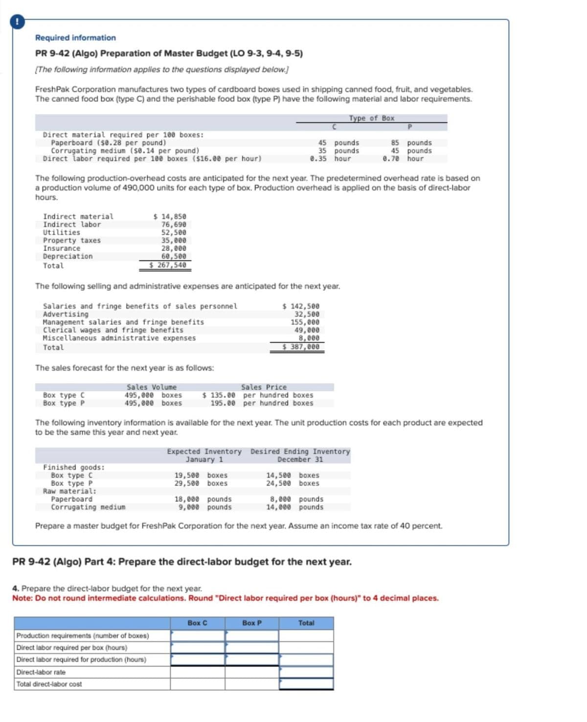 Required information
PR 9-42 (Algo) Preparation of Master Budget (LO 9-3, 9-4, 9-5)
[The following information applies to the questions displayed below.]
FreshPak Corporation manufactures two types of cardboard boxes used in shipping canned food, fruit, and vegetables.
The canned food box (type C) and the perishable food box (type P) have the following material and labor requirements.
Direct material required per 100 boxes:
Paperboard ($0.28 per pound)
Corrugating medium ($0.14 per pound)
Direct labor required per 100 boxes ($16.00 per hour)
Type of Box
P
45 pounds
35 pounds
0.35 hour
85 pounds
45 pounds
0.70 hour
The following production-overhead costs are anticipated for the next year. The predetermined overhead rate is based on
a production volume of 490,000 units for each type of box. Production overhead is applied on the basis of direct-labor
hours.
Indirect material
Indirect labor
Utilities
Property taxes
Insurance
Depreciation
Total
$ 14,850
76,690
52,500
35,000
28,000
60,500
$267,540
The following selling and administrative expenses are anticipated for the next year.
Salaries and fringe benefits of sales personnel
Advertising
Management salaries and fringe benefits
Clerical wages and fringe benefits
Miscellaneous administrative expenses
Total
The sales forecast for the next year is as follows:
$142,500
32,500
155,000
49,000
8,000
$387,000
Box type C
Box type P
Sales Volume
495,000 boxes
495,000 boxes
Sales Price
$135.00
195.00
per hundred boxes
per hundred boxes
The following inventory information is available for the next year. The unit production costs for each product are expected
to be the same this year and next year.
Expected Inventory Desired Ending Inventory
Finished goods:
Box type C
Box type P
Raw material:
Paperboard
Corrugating medium
January 1
December 31
19,500 boxes
14,500 boxes
29,500 boxes
24,500 boxes
18,000 pounds
9,000 pounds
8,000 pounds
14,000 pounds
Prepare a master budget for FreshPak Corporation for the next year. Assume an income tax rate of 40 percent.
PR 9-42 (Algo) Part 4: Prepare the direct-labor budget for the next year.
4. Prepare the direct-labor budget for the next year.
Note: Do not round intermediate calculations. Round "Direct labor required per box (hours)" to 4 decimal places.
Production requirements (number of boxes)
Direct labor required per box (hours)
Direct labor required for production (hours)
Direct-labor rate
Total direct-labor cost
Box C
Box P
Total