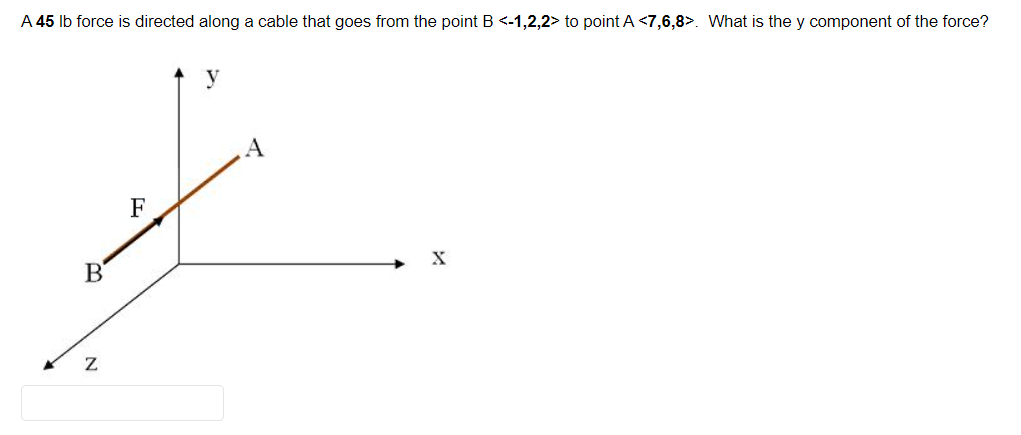 A 45 lb force is directed along a cable that goes from the point B <-1,2,2> to point A <7,6,8>. What is the y component of the force?
B
Z
F
y
A
X