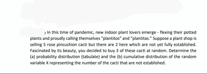 In this time of pandemic, new indoor plant lovers emerge - flexing their potted
plants and proudly calling themselves "plantitos" and "plantitas." Suppose a plant shop is
selling 5 rose pincushion cacti but there are 2 here which are not yet fully established.
Fascinated by its beauty, you decided to buy 3 of these cacti at random. Determine the
(a) probability distribution (tabulate) and the (b) cumulative distribution of the random
variable X representing the number of the cacti that are not established.
