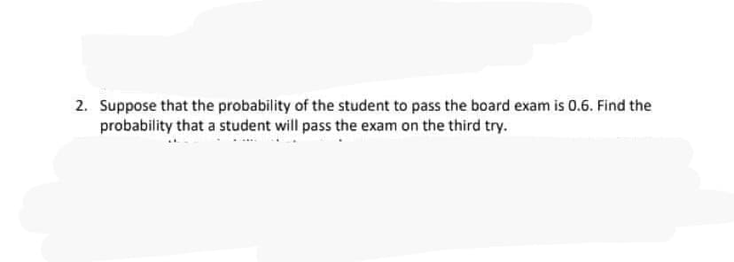 2. Suppose that the probability of the student to pass the board exam is 0.6. Find the
probability that a student will pass the exam on the third try.
