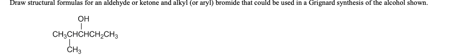 Draw structural formulas for an aldehyde or ketone and alkyl (or aryl) bromide that could be used in a Grignard synthesis of the alcohol shown.
OH
CH3CHCHCH2CH3
ČH3
