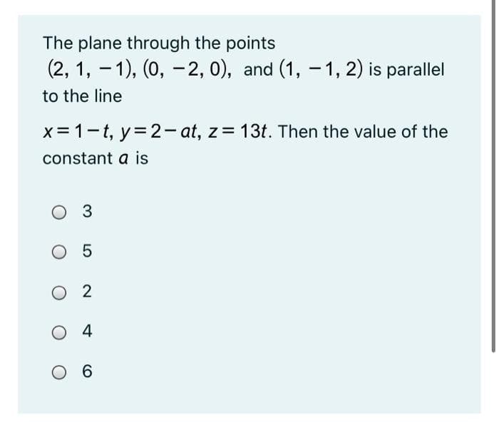 The plane through the points
(2, 1, - 1), (0, -2, 0), and (1, - 1, 2) is parallel
to the line
x= 1-t, y=2- at, z= 13t. Then the value of the
constant a is
O 3
O 5
O 2
O 4
O 6
