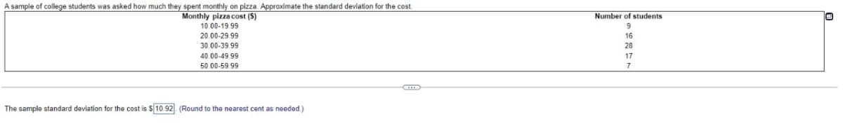 A sample of college students was asked how much they spent monthly on pizza. Approximate the standard deviation for the cost.
Monthly pizza cost (S)
10.00-19.99
20.00-29.99
30.00-39.99
40.00-49.99
50.00-59.99
The sample standard deviation for the cost is $10.92 (Round to the nearest cent as needed.)
Number of students.
9
16
28
17
7