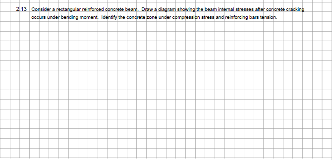 2.13 Consider a rectangular reinforced concrete beam. Draw a diagram showing the beam internal stresses after concrete cracking
occurs under bending moment. Identify the concrete zone under compression stress and reinforcing bars tension.