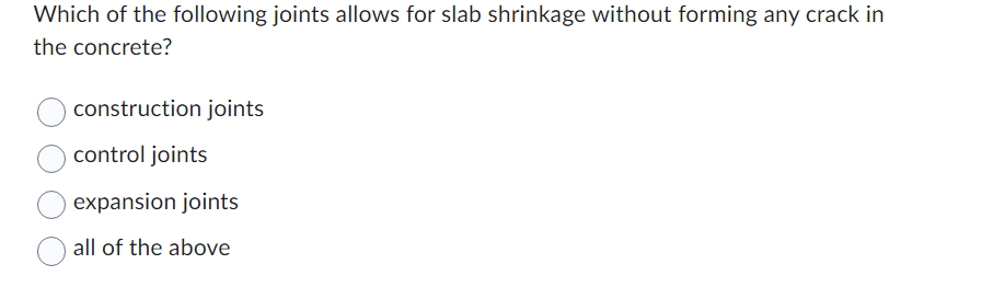 Which of the following joints allows for slab shrinkage without forming any crack in
the concrete?
construction joints
control joints
expansion joints
all of the above