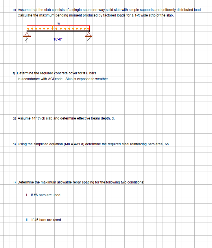 e) Assume that the slab consists of a single-span one-way solid slab with simple supports and uniformly distributed load.
Calculate the maximum bending moment produced by factored loads for a 1-ft wide strip of the slab.
7
W
18'-0"
f) Determine the required concrete cover for # 6 bars
in accordance with ACI code. Slab is exposed to weather.
g) Assume 14" thick slab and determine effective beam depth, d.
h) Using the simplified equation (Mu = 4As d) determine the required steel reinforcing bars area, As.
i) Determine the maximum allowable rebar spacing for the following two conditions:
i. If #6 bars are used
ii. If # 5 bars are used