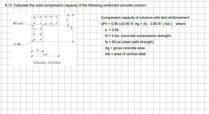 8.13 Calculate the axial compression capacity of the following reinforced concrete column:
#5 ties
16-#8.
12²
2-8
Column Section
&
Compassion capacity of columns with tied reinforcement:
oPn = 0.80 [0.85 fc Ag+ (fy - 0.85 fc' ) Ast] where:
> = 0.65
fc'= 4 ksi, (concrete compressive strength)
fy = 60 ksi (steel yield strength)
Ag = gross concrete area
Ast = area of vertical steel