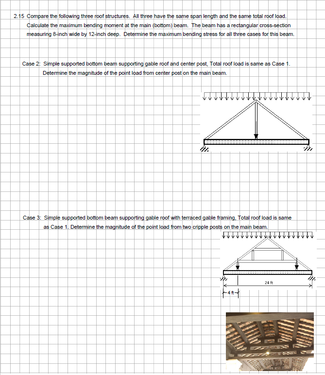 2.15 Compare the following three roof structures. All three have the same span length and the same total roof load.
Calculate the maximum bending moment at the main (bottom) beam. The beam has a rectangular cross-section
measuring 8-inch wide by 12-inch deep. Determine the maximum bending stress for all three cases for this beam.
Case 2: Simple supported bottom beam supporting gable roof and center post, Total roof load is same as Case 1.
Determine the magnitude of the point load from center post on the main beam.
41.
Case 3: Simple supported bottom beam supporting gable roof with terraced gable framing, Total roof load is same
as Case 1. Determine the magnitude of the point load from two cripple posts on the main beam.
24 ft