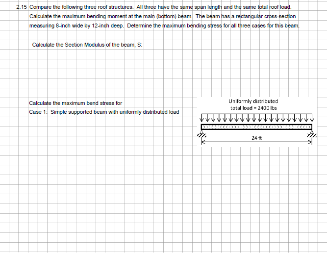 2.15 Compare the following three roof structures. All three have the same span length and the same total roof load.
Calculate the maximum bending moment at the main (bottom) beam. The beam has a rectangular cross-section
measuring 8-inch wide by 12-inch deep. Determine the maximum bending stress for all three cases for this beam.
Calculate the Section Modulus of the beam, S:
Calculate the maximum bend stress for
Case 1: Simple supported beam with uniformly distributed load
Uniformly distributed
total load = 2400 lbs
24 ft