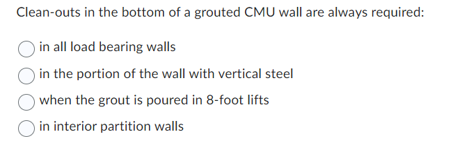 Clean-outs in the bottom of a grouted CMU wall are always required:
in all load bearing walls
in the portion of the wall with vertical steel
when the grout is poured in 8-foot lifts
in interior partition walls