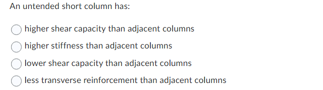 An untended short column has:
higher shear capacity than adjacent columns
higher stiffness than adjacent columns
lower shear capacity than adjacent columns
less transverse reinforcement than adjacent columns