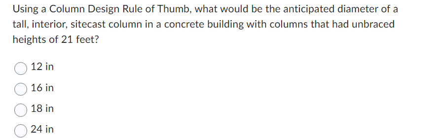 Using a Column Design Rule of Thumb, what would be the anticipated diameter of a
tall, interior, sitecast column in a concrete building with columns that had unbraced
heights of 21 feet?
12 in
16 in
18 in
24 in