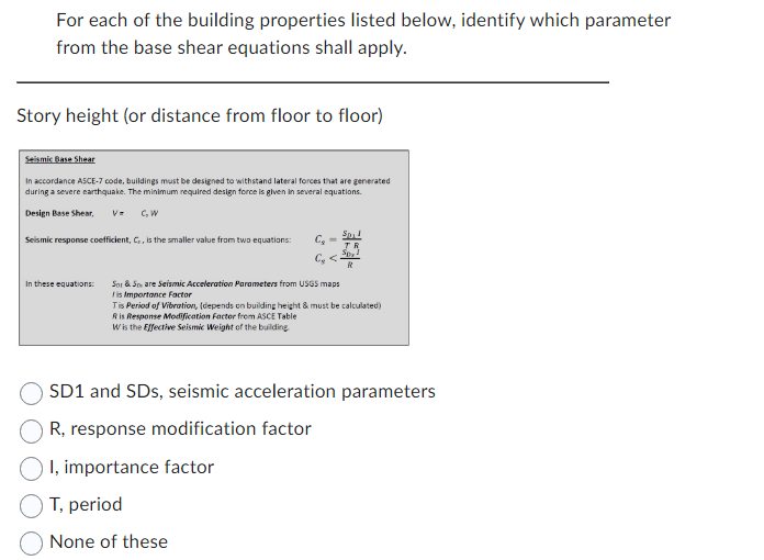 For each of the building properties listed below, identify which parameter
from the base shear equations shall apply.
Story height (or distance from floor to floor)
Seismic Base Shear
In accordance ASCE-7 code, buildings must be designed to withstand lateral forces that are generated
during a severe earthquake. The minimum required design force is given in several equations.
Design Base Shear, V= C₂W
Seismic response coefficient, C,, is the smaller value from two equations:
In these equations:
C₂ =
Sor & Sare Seismic Acceleration Parameters from USGS maps
Iis Importance Factor
Spil
TR
Sp₂!
Tis Period of Vibration, (depends on building height & must be calculated)
Ris Response Modification Factor from ASCE Table
Wis the Effective Seismic Weight of the building.
SD1 and SDs, seismic acceleration parameters
R, response modification factor
I, importance factor
T, period
None of these