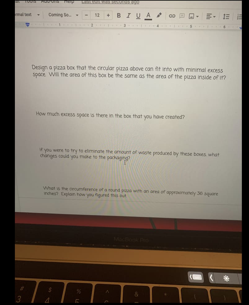 at
TOOIS
Aud Ons ieip
Last edit was seconds ago
rmal text
Coming So.
12
BIUA
+
1
2
| 3 4
....
Design a pizza box that the circular pizza above can fit into with minimal excess
space. Will the area of this box be the same as the area of the pizza inside of it?
How much excess space is there in the box that you have created?
If
you were to try to eliminate the amount of waste produced by these boxes, what
changes could you make to the packaging?
What is the circumference of a round pizza with an area of approximately 36 square
inches? Explain how you figured this out.
MacBook Pro
%23
&
3.
