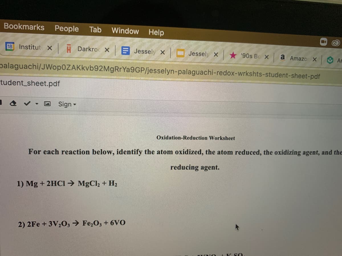 Bookmarks People
Tab
Window
Help
18 Institut x H Darkroc X
E Jessely x Jessely x
* '90s Bo X
a Amazo X
Ar
palaguachi/JWop0ZAKkvb92MgRrYa9GP/jesselyn-palaguachi-redox-wrkshts-student-sheet-pdf
tudent_sheet.pdf
Sign -
Oxidation-Reduction Worksheet
For each reaction below, identify the atom oxidized, the atom reduced, the oxidizing agent, and the
reducing agent.
1) Mg + 2HCI→ MgCl2 + H2
2) 2Fe +3V,0, → Fe,O3 + 6vo
