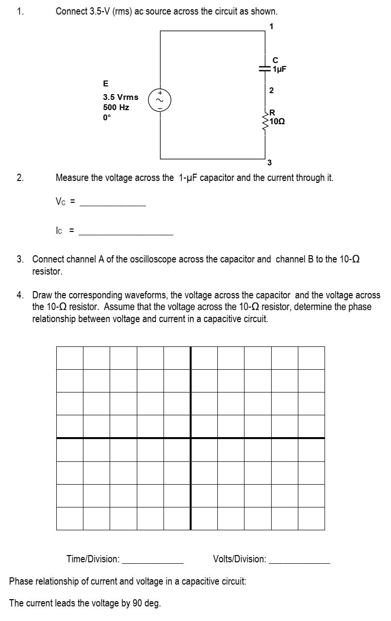 1.
2.
Connect 3.5-V (rms) ac source across the circuit as shown.
1
Vc =
E
3.5 Vrms
500 Hz
0°
lc =
Measure the voltage across the 1-μF capacitor and the current through it.
C
1μF
2
R
>1002
Time/Division:
Phase relationship of current and voltage in a capacitive circuit:
The current leads the voltage by 90 deg.
3
3. Connect channel A of the oscilloscope across the capacitor and channel B to the 10-
resistor.
Volts/Division:
4. Draw the corresponding waveforms, the voltage across the capacitor and the voltage across
the 10- resistor. Assume that the voltage across the 10- resistor, determine the phase
relationship between voltage and current in a capacitive circuit.