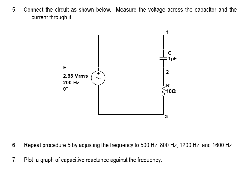 5. Connect the circuit as shown below. Measure the voltage across the capacitor and the
current through it.
E
2.83 Vrms
200 Hz
0°
2
1
с
1μF
2
R
1002
3
6. Repeat procedure 5 by adjusting the frequency to 500 Hz, 800 Hz, 1200 Hz, and 1600 Hz.
7. Plot a graph of capacitive reactance against the frequency.