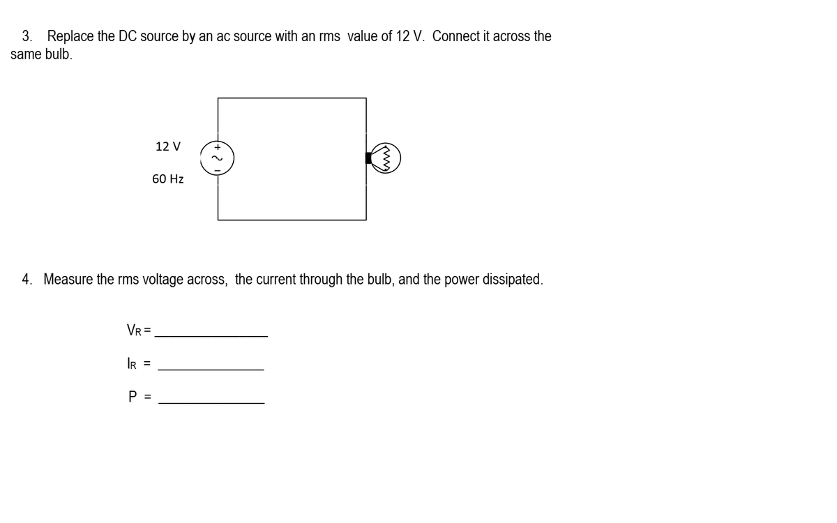 3. Replace the DC source by an ac source with an rms value of 12 V. Connect it across the
same bulb.
VR =
IR
P =
4. Measure the rms voltage across, the current through the bulb, and the power dissipated.
||
12 V
||
60 Hz