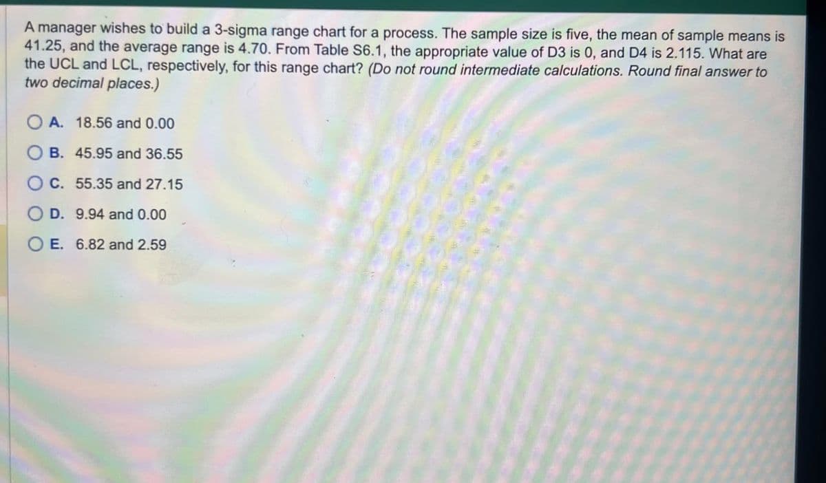 A manager wishes to build a 3-sigma range chart for a process. The sample size is five, the mean of sample means is
41.25, and the average range is 4.70. From Table S6.1, the appropriate value of D3 is 0, and D4 is 2.115. What are
the UCL and LCL, respectively, for this range chart? (Do not round intermediate calculations. Round final answer to
two decimal places.)
OA. 18.56 and 0.00
B. 45.95 and 36.55
C. 55.35 and 27.15
OD. 9.94 and 0.00
OE. 6.82 and 2.59