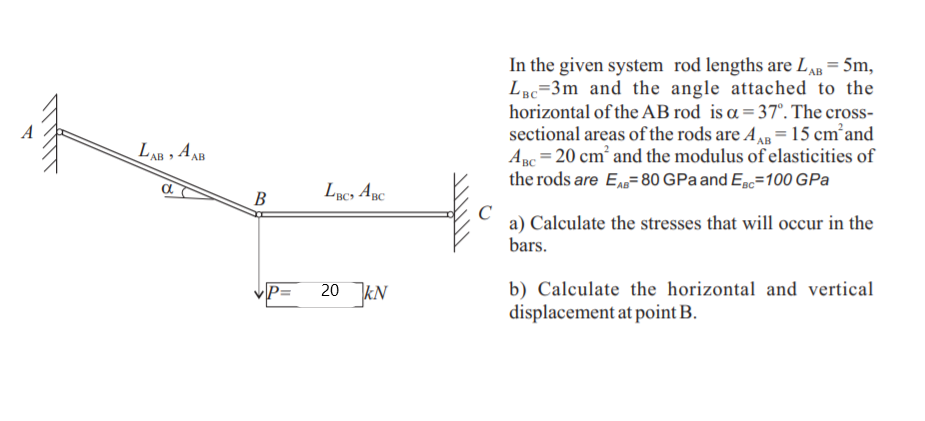 In the given system rod lengths are LAB = 5m,
LBc=3m and the angle attached to the
horizontal of the AB rod is a = 37°. The cross-
sectional areas of the rods are A = 15 cm’and
Anc = 20 cm and the modulus of elasticities of
the rods are E=80 GPa and EBc=100 GPa
LAB , A AB
Luc, Apc
В
C
a) Calculate the stresses that will occur in the
bars.
20 kN
b) Calculate the horizontal and vertical
displacement at point B.
