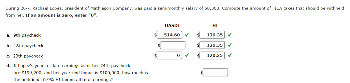 During 20--, Rachael Lopez, president of Mathieson Company, was paid a semimonthly salary of $8,300. Compute the amount of FICA taxes that should be withheld
from her. If an amount is zero, enter "0".
a. 9th paycheck
b. 18th paycheck
c. 23th paycheck
d. If Lopez's year-to-date earnings as of her 24th paycheck
are $199,200, and her year-end bonus is $100,000, how much is
the additional 0.9% HI tax on all total earnings?
OASDI
514.60
0 ✓
HI
120.35
120.35
120.35