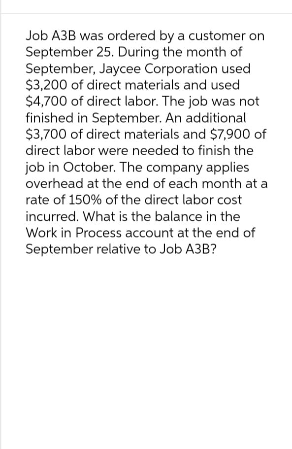 Job A3B was ordered by a customer on
September 25. During the month of
September, Jaycee Corporation used
$3,200 of direct materials and used
$4,700 of direct labor. The job was not
finished in September. An additional
$3,700 of direct materials and $7,900 of
direct labor were needed to finish the
job in October. The company applies
overhead at the end of each month at a
rate of 150% of the direct labor cost
incurred. What is the balance in the
Work in Process account at the end of
September relative to Job A3B?