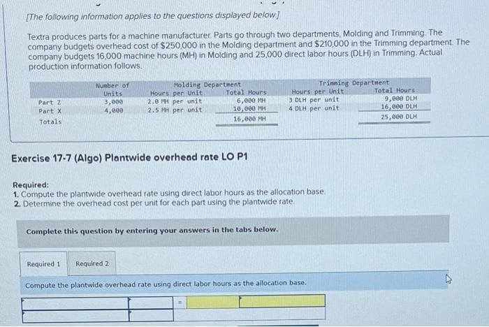 [The following information applies to the questions displayed below.]
Textra produces parts for a machine manufacturer. Parts go through two departments, Molding and Trimming. The
company budgets overhead cost of $250,000 in the Molding department and $210,000 in the Trimming department. The
company budgets 16,000 machine hours (MH) in Molding and 25,000 direct labor hours (DLH) in Trimming. Actual
production information follows.
Part Z
Part XI
Totals
Number of
Units
3,000
4,000
Holding Department
Hours per Unit
2.0 MH per unit
2.5 MH per unit
Total Hours
6,000 MH
10,000 MH
16,000 MH
Exercise 17-7 (Algo) Plantwide overhead rate LO P1
Complete this question by entering your answers in the tabs below.
Required 2
Required:
1. Compute the plantwide overhead rate using direct labor hours as the allocation base.
2. Determine the overhead cost per unit for each part using the plantwide rate.
Trimming Department
Hours per Unit
3 DLH per unit
4 DLH per unit
Required 1
Compute the plantwide overhead rate using direct labor hours as the allocation base.
Total Hours
9,000 DLH
16,000 DLH
25,000 DLH
4