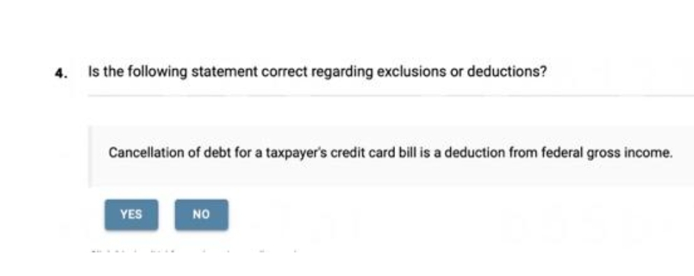 4.
Is the following statement correct regarding exclusions or deductions?
Cancellation of debt for a taxpayer's credit card bill is a deduction from federal gross income.
YES
NO